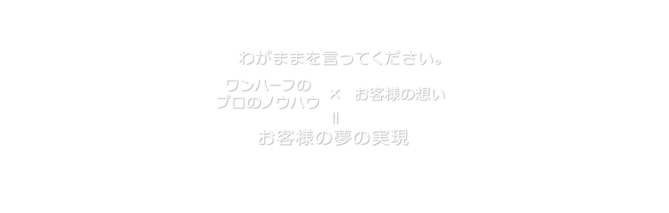 わがままを言ってください。「お客様の想い」×「ワンハーフのプロのノウハウ」＝お客様の夢の実現