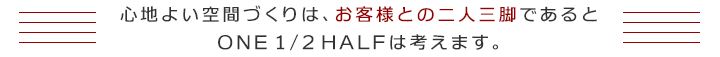 心地よい空間づくりは、お客様との二人三脚であると　ＯＮＥ１／２ＨＡＬＦは考えます。